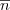 $\overline{n}$